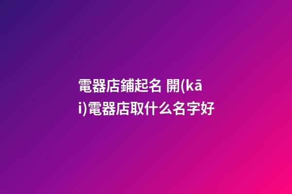 電器店鋪起名 開(kāi)電器店取什么名字好